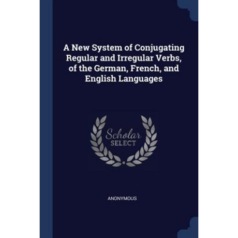 A New System of Conjugating Regular and Irregular Verbs of the German French and English Languages Paperback, Sagwan Press